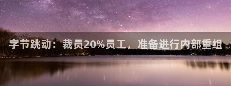 亿万28官网注册登录官网：字节跳动：裁员20%员工，准备进行内部重组